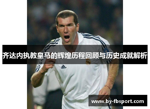 齐达内执教皇马的辉煌历程回顾与历史成就解析 齐达内执教皇马的辉煌历程回顾与历史成就解析