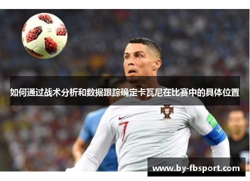 如何通过战术分析和数据跟踪确定卡瓦尼在比赛中的具体位置 如何通过战术分析和数据跟踪确定卡瓦尼在比赛中的具体位置