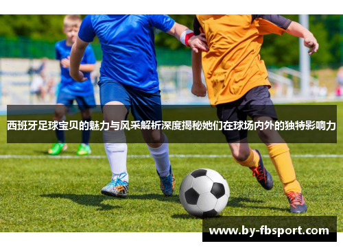 西班牙足球宝贝的魅力与风采解析深度揭秘她们在球场内外的独特影响力 西班牙足球宝贝的魅力与风采解析深度揭秘她们在球场内外的独特影响力