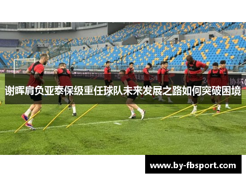 谢晖肩负亚泰保级重任球队未来发展之路如何突破困境 谢晖肩负亚泰保级重任球队未来发展之路如何突破困境