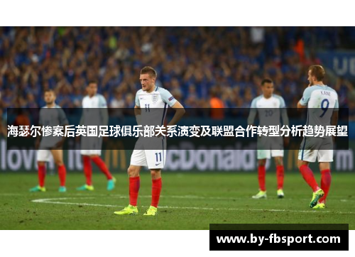 海瑟尔惨案后英国足球俱乐部关系演变及联盟合作转型分析趋势展望 海瑟尔惨案后英国足球俱乐部关系演变及联盟合作转型分析趋势展望