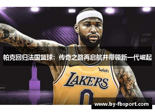 帕克回归法国篮球：传奇之路再启航并带领新一代崛起