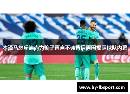本泽马怒斥德尚为骗子直言不讳背后原因揭露球队内幕