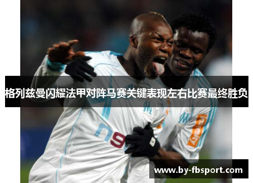 格列兹曼闪耀法甲对阵马赛关键表现左右比赛最终胜负 格列兹曼闪耀法甲对阵马赛关键表现左右比赛最终胜负