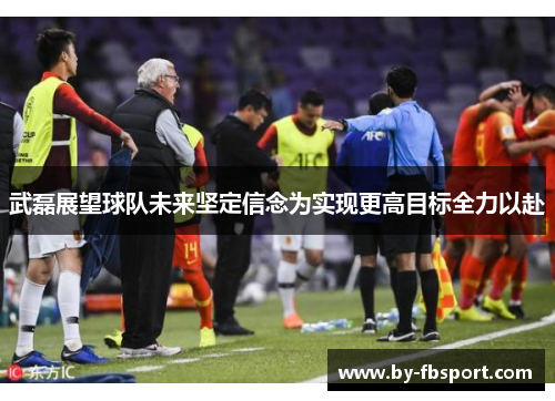 武磊展望球队未来坚定信念为实现更高目标全力以赴