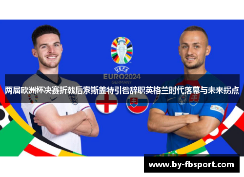 两届欧洲杯决赛折戟后索斯盖特引咎辞职英格兰时代落幕与未来拐点