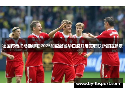 德国传奇托马斯穆勒2025加盟温哥华白浪开启美职联新冒险篇章